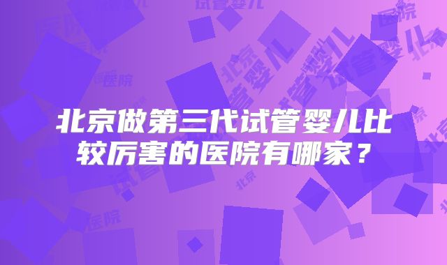 北京做第三代试管婴儿比较厉害的医院有哪家？