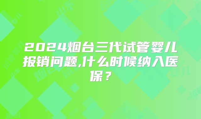 2024烟台三代试管婴儿报销问题,什么时候纳入医保?