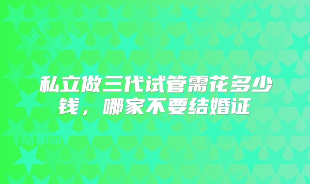 私立做三代试管需花多少钱,哪家不要结婚证