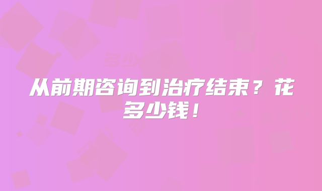 从前期咨询到治疗结束?花多少钱!