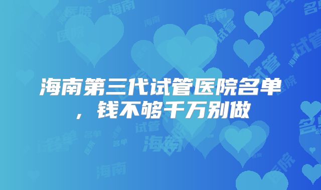 海南第三代试管医院名单,钱不够千万别做