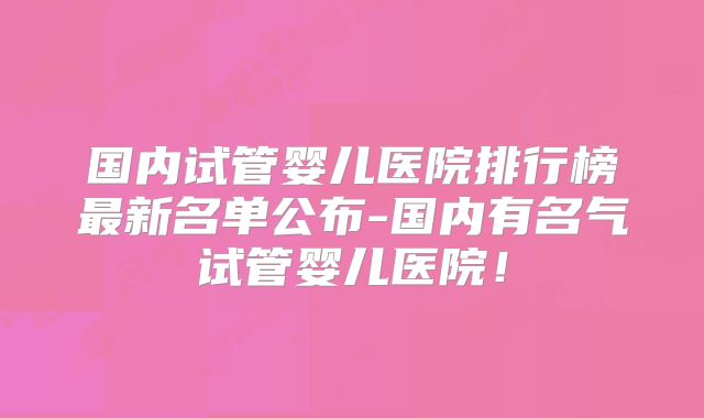 国内试管婴儿医院排行榜最新名单公布-国内有名气试管婴儿医院!