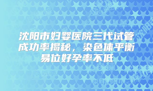 沈阳市妇婴医院三代试管成功率揭秘,染色体平衡易位好孕率不低