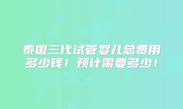 泰国三代试管婴儿总费用多少钱！预计需要多少！