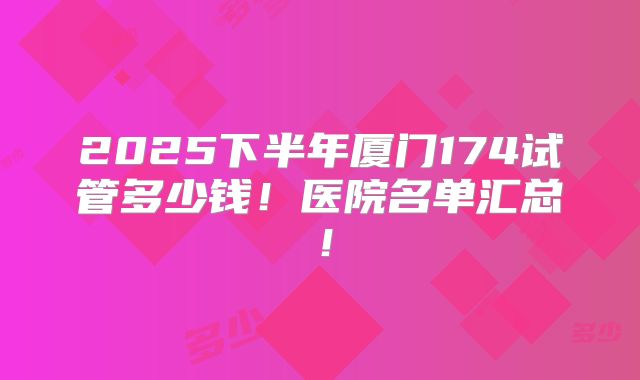 2025下半年厦门174试管多少钱!医院名单汇总!