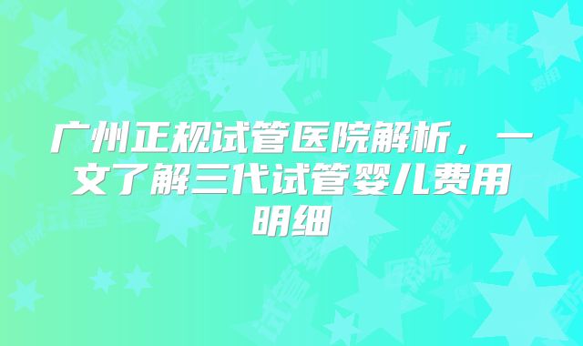 广州正规试管医院解析，一文了解三代试管婴儿费用明细