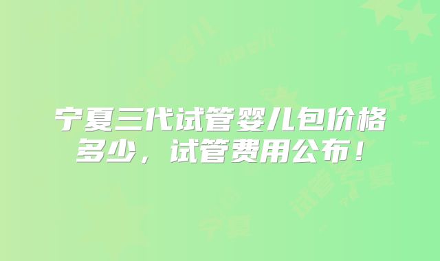 宁夏三代试管婴儿包价格多少,试管费用公布!