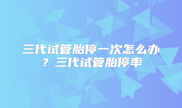 三代试管胎停一次怎么办？三代试管胎停率