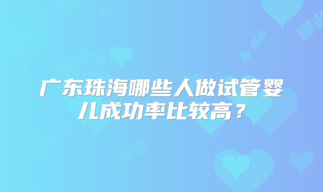 广东珠海哪些人做试管婴儿成功率比较高?