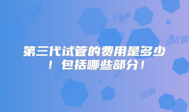 第三代试管的费用是多少!包括哪些部分!