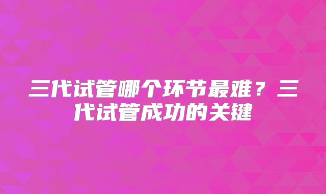 三代试管哪个环节最难?三代试管成功的关键