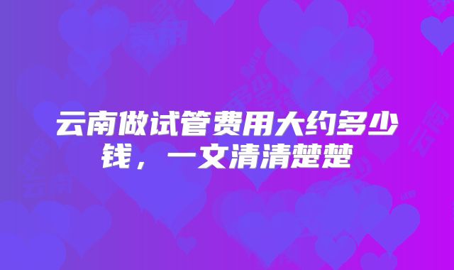 云南做试管费用大约多少钱,一文清清楚楚