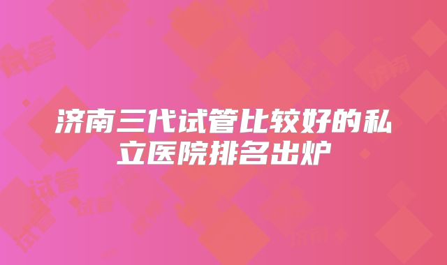 济南三代试管比较好的私立医院排名出炉