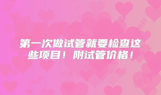 第一次做试管就要检查这些项目!附试管价格!
