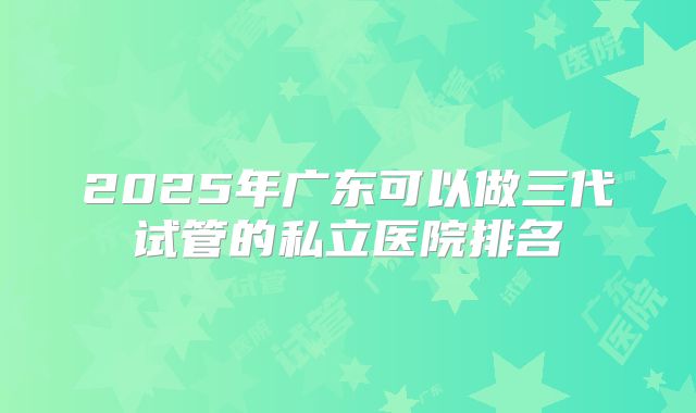 2025年广东可以做三代试管的私立医院排名