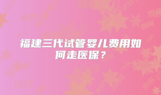 福建三代试管婴儿费用如何走医保?