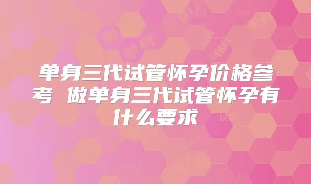 单身三代试管怀孕价格参考 做单身三代试管怀孕有什么要求