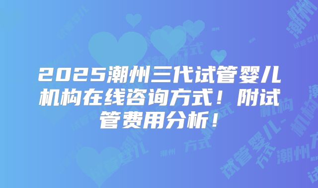 2025潮州三代试管婴儿机构在线咨询方式!附试管费用分析!