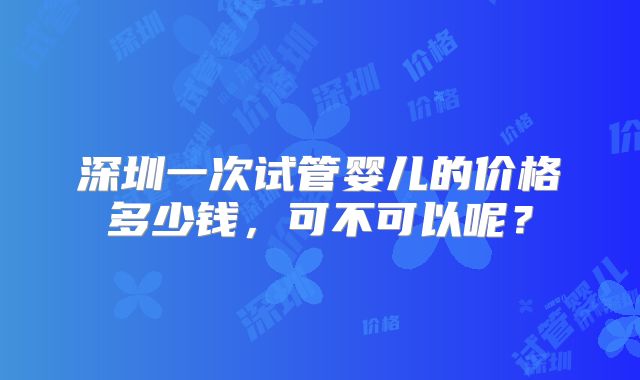 深圳一次试管婴儿的价格多少钱,可不可以呢?