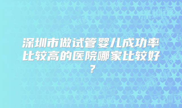 深圳市做试管婴儿成功率比较高的医院哪家比较好?