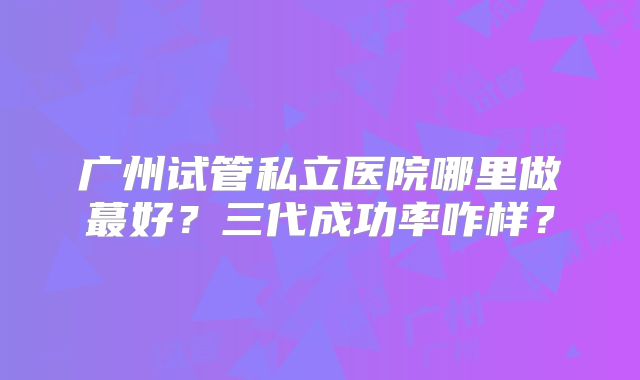 广州试管私立医院哪里做蕞好?三代成功率咋样?