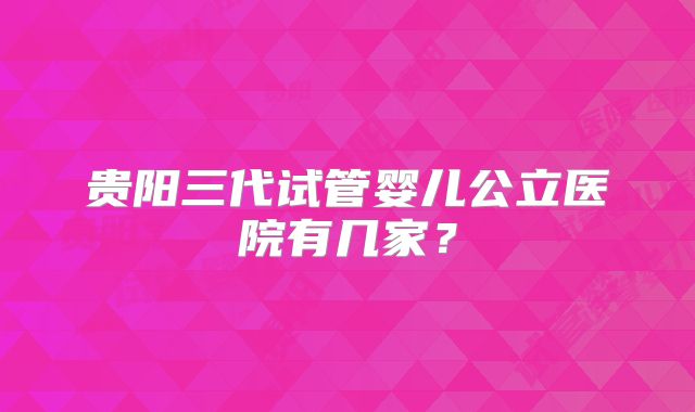 贵阳三代试管婴儿公立医院有几家？