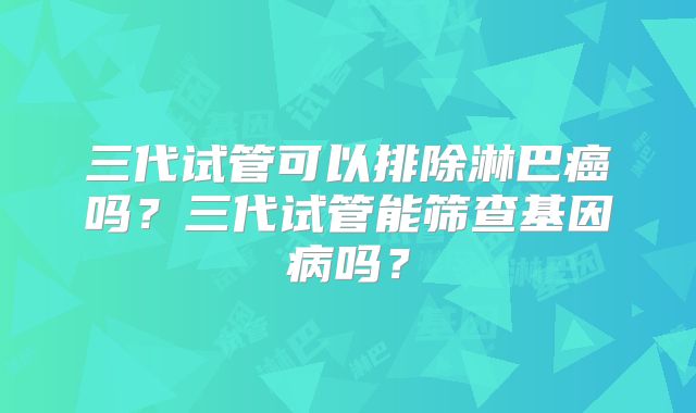 三代试管可以排除淋巴癌吗？三代试管能筛查基因病吗？