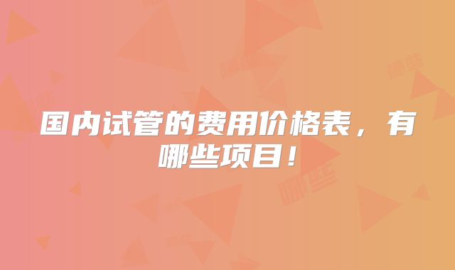 国内试管的费用价格表,有哪些项目!