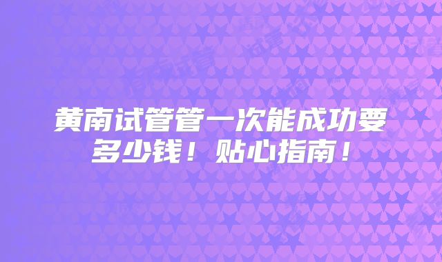 黄南试管管一次能成功要多少钱!贴心指南!