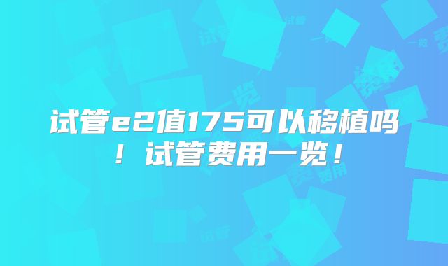 试管e2值175可以移植吗！试管费用一览！