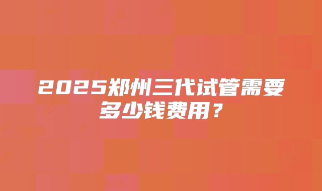 2025郑州三代试管需要多少钱费用?