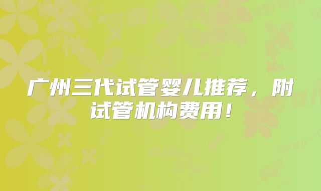 广州三代试管婴儿推荐,附试管机构费用!