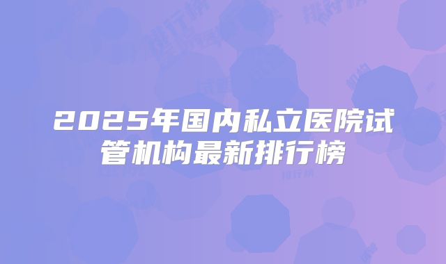 2025年国内私立医院试管机构最新排行榜