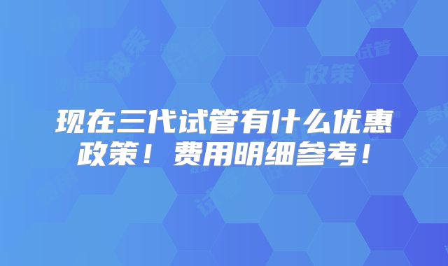 现在三代试管有什么优惠政策!费用明细参考!