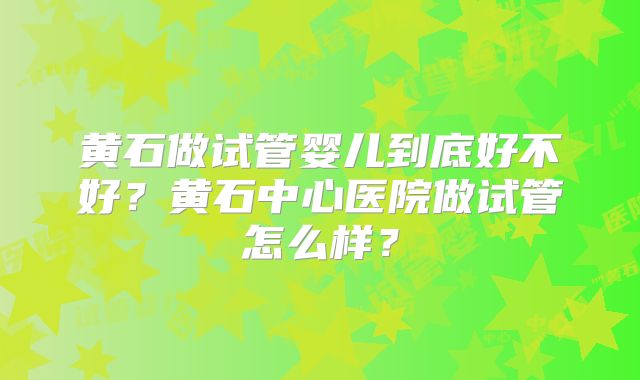 黄石做试管婴儿到底好不好？黄石中心医院做试管怎么样？