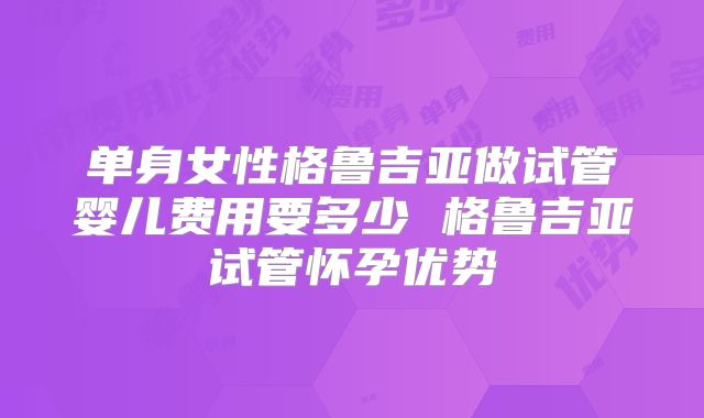 单身女性格鲁吉亚做试管婴儿费用要多少 格鲁吉亚试管怀孕优势