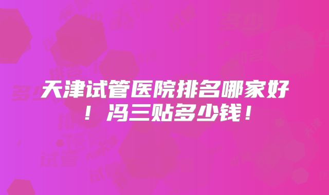 天津试管医院排名哪家好!冯三贴多少钱!