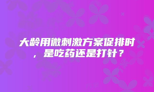 大龄用微刺激方案促排时，是吃药还是打针？