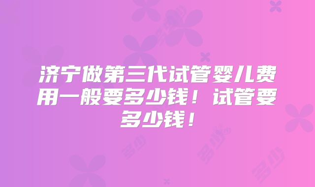 济宁做第三代试管婴儿费用一般要多少钱!试管要多少钱!