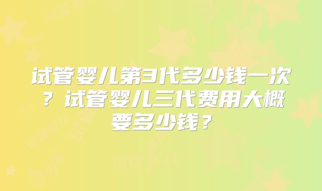 试管婴儿第3代多少钱一次？试管婴儿三代费用大概要多少钱？
