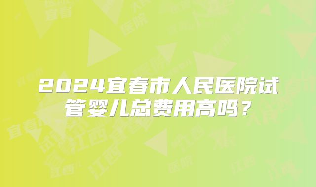 2024宜春市人民医院试管婴儿总费用高吗?