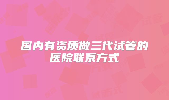 国内有资质做三代试管的医院联系方式