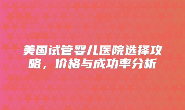 美国试管婴儿医院选择攻略,价格与成功率分析