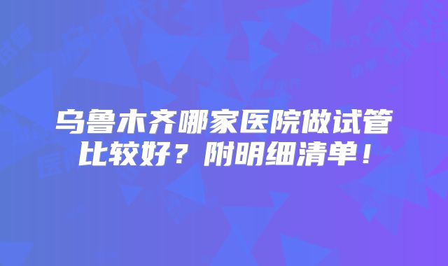 乌鲁木齐哪家医院做试管比较好?附明细清单!