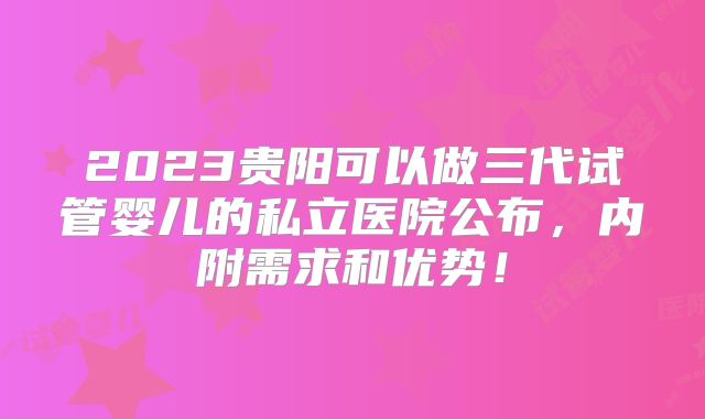 2023贵阳可以做三代试管婴儿的私立医院公布,内附需求和优势!