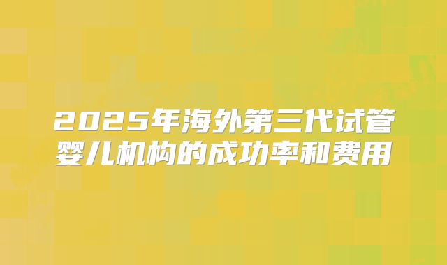 2025年海外第三代试管婴儿机构的成功率和费用