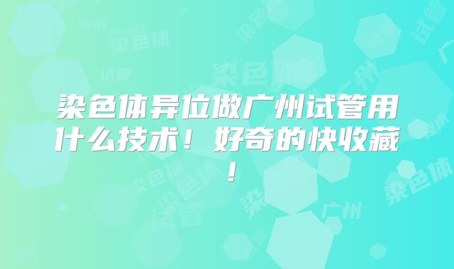 染色体异位做广州试管用什么技术!好奇的快收藏!