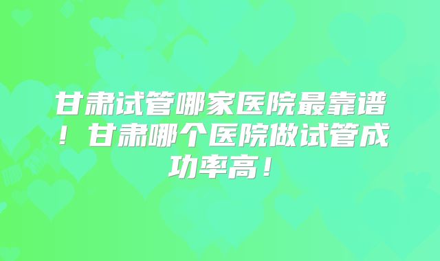 甘肃试管哪家医院最靠谱！甘肃哪个医院做试管成功率高！