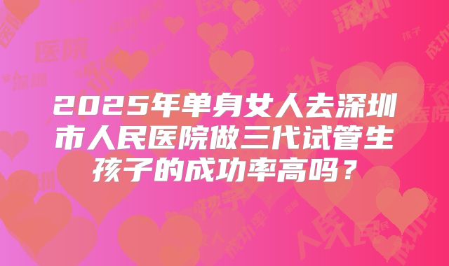 2025年单身女人去深圳市人民医院做三代试管生孩子的成功率高吗?