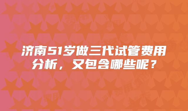 济南51岁做三代试管费用分析,又包含哪些呢?